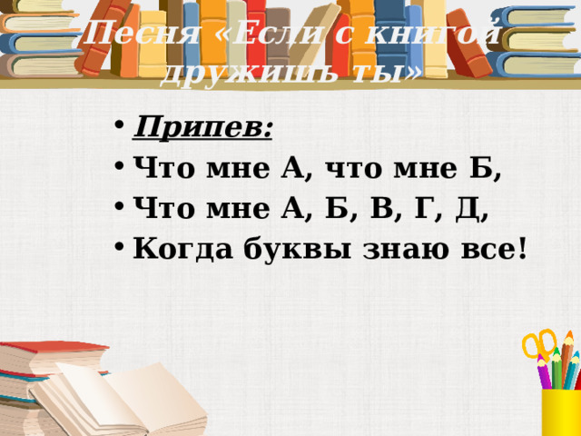Песня «Если с книгой дружишь ты» Припев: Что мне А, что мне Б, Что мне А, Б, В, Г, Д, Когда буквы знаю все! 