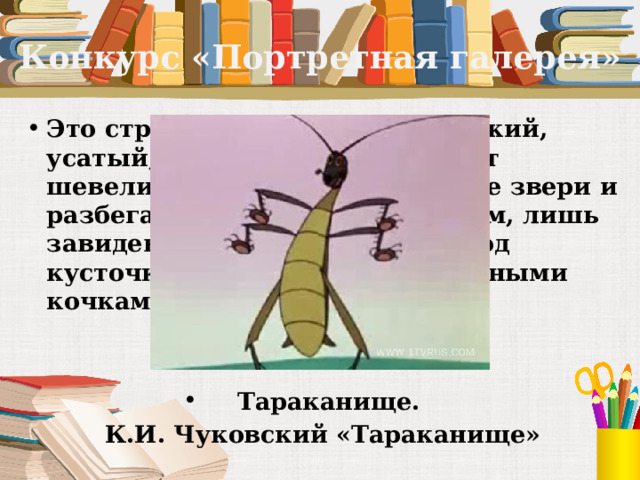 Конкурс «Портретная галерея» Это страшный великан. Он рыжий, усатый, рычит и кричит, может шевелить усами. Его боятся все звери и разбегаются по лесам, по полям, лишь завидев его. Сидят и дрожат под кусточками, прячутся за болотными кочками.   Тараканище. К.И. Чуковский «Тараканище» 
