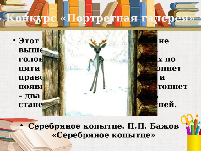Конкурс «Портретная галерея» Этот козёл особенный. Ростом не выше стола, ножки тоненькие, головка лёгонькая, а на рожках по пяти веточек. В каком месте топнет правой передней ножкой – там и появится дорогой камень, два топнет – два камня, а где ножкой бить станет – там груда дорогих камней.  Серебряное копытце. П.П. Бажов «Серебряное копытце» 