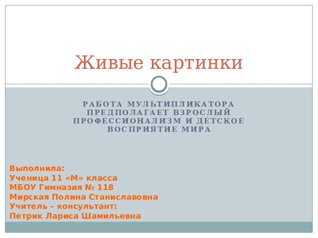 Живые картинки Работа мультипликатора предполагает взрослый профессионализм и детское восприятие мира Выполнила: Ученица 11 «М» класса МБОУ Гимназия № 118 Мирская Полина Станиславовна Учитель – консультант: Петрик Лариса Шамильевна 
