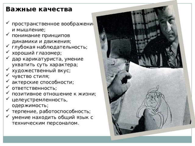 Важные качества  пространственное воображение и мышление; понимание принципов динамики и движения; глубокая наблюдательность; хороший глазомер; дар карикатуриста, умение ухватить суть характера; художественный вкус; чувство стиля; актерские способности; ответственность; позитивное отношение к жизни; целеустремленность, одержимость; терпение, работоспособность; умение находить общий язык с техническим персоналом. 