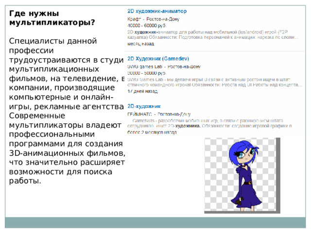 Где нужны мультипликаторы? Специалисты данной профессии трудоустраиваются в студии мультипликационных фильмов, на телевидение, в компании, производящие компьютерные и онлайн-игры, рекламные агентства. Современные мультипликаторы владеют профессиональными программами для создания 3D-анимационных фильмов, что значительно расширяет возможности для поиска работы. 