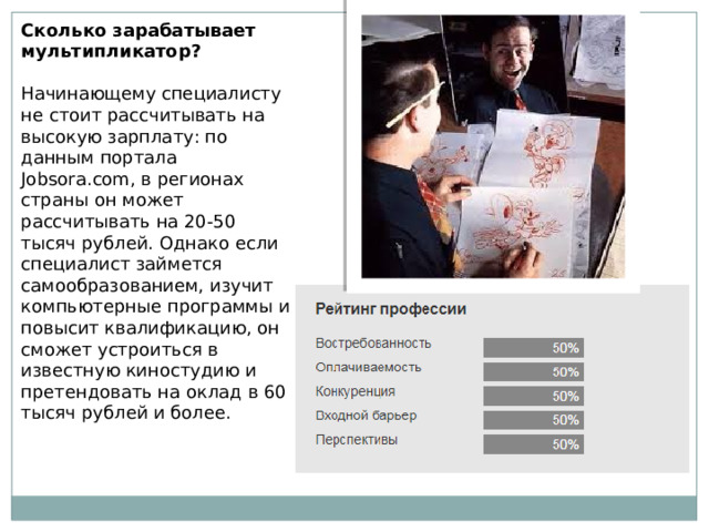 Сколько зарабатывает мультипликатор? Начинающему специалисту не стоит рассчитывать на высокую зарплату: по данным портала Jobsora.com, в регионах страны он может рассчитывать на 20-50 тысяч рублей. Однако если специалист займется самообразованием, изучит компьютерные программы и повысит квалификацию, он сможет устроиться в известную киностудию и претендовать на оклад в 60 тысяч рублей и более. 
