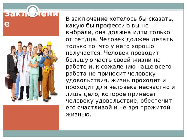 В заключение хотелось бы сказать, какую бы профессию вы не выбрали, она должна идти только от сердца. Человек должен делать только то, что у него хорошо получается. Человек проводит большую часть своей жизни на работе и, к сожалению чаще всего работа не приносит человеку удовольствия, жизнь проходит и проходит для человека несчастно и лишь дело, которое принесет человеку удовольствие, обеспечит его счастливой и не зря прожитой жизнью. Заключение   