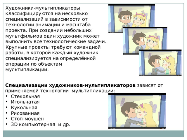 Художники-мультипликаторы классифицируются на несколько специализаций в зависимости от технологии анимации и масштаба проекта. При создании небольших мультфильмов один художник может выполнить все технологические задачи. Крупные проекты требуют командной работы, в которой каждый художник специализируется на определённой операции по объектам мультипликации. Специализации художников-мультипликаторов зависят от применяемой технологии мультипликации: Стекольная Игольчатая Кукольная Рисованная Стоп-моушен 3D компьютерная и др. 