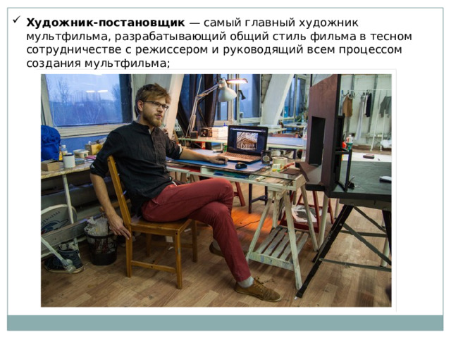 Художник-постановщик — самый главный художник мультфильма, разрабатывающий общий стиль фильма в тесном сотрудничестве с режиссером и руководящий всем процессом создания мультфильма; 