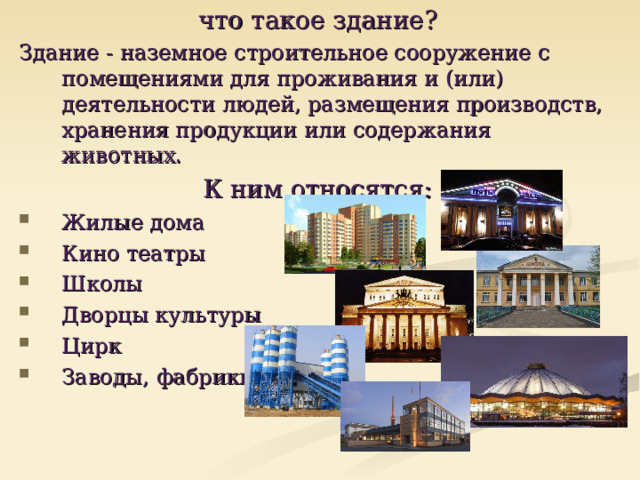что такое здание? Здание - наземное строительное сооружение с помещениями для проживания и (или) деятельности людей, размещения производств, хранения продукции или содержания животных. К ним относятся: Жилые дома Кино театры Школы Дворцы культуры Цирк Заводы, фабрики  