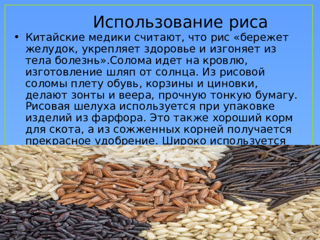  Использование риса Китайские медики считают, что рис «бережет желудок, укрепляет здоровье и изгоняет из тела болезнь».Солома идет на кровлю, изготовление шляп от солнца. Из рисовой соломы плету обувь, корзины и циновки, делают зонты и веера, прочную тонкую бумагу. Рисовая шелуха используется при упаковке изделий из фарфора. Это также хороший корм для скота, а из сожженных корней получается прекрасное удобрение. Широко используется рис и в косметике, во всем мире широко известна рисовая китайская пудра. 