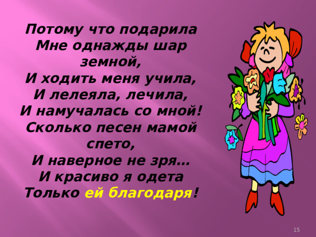 Потому что подарила  Мне однажды шар земной,  И ходить меня учила,  И лелеяла, лечила,  И намучалась со мной!  Сколько песен мамой спето,  И наверное не зря…  И красиво я одета  Только ей благодаря !    