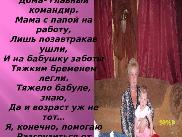 А ещё у нас бабуля,  Дома- главный командир.  Мама с папой на работу,  Лишь позавтракав ушли,  И на бабушку заботы  Тяжким бременем легли.  Тяжело бабуле, знаю,  Да и возраст уж не тот…  Я, конечно, помогаю  Разгрузиться от забот!    