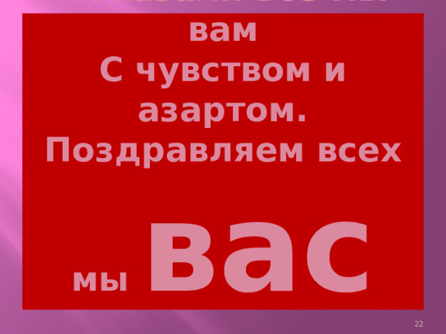 Показали всё мы вам  С чувством и азартом.  Поздравляем всех мы вас    