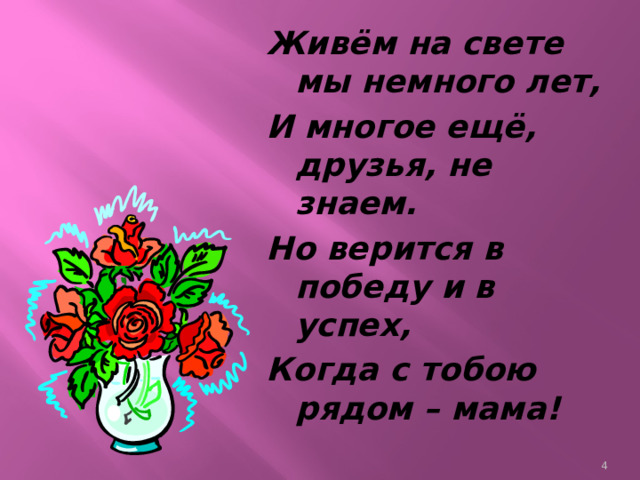 Живём на свете мы немного лет, И многое ещё, друзья, не знаем. Но верится в победу и в успех, Когда с тобою рядом – мама!  