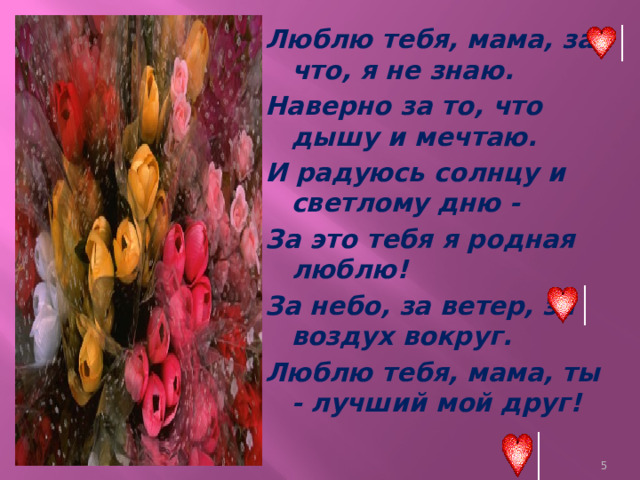 Люблю тебя, мама, за что, я не знаю. Наверно за то, что дышу и мечтаю. И радуюсь солнцу и светлому дню - За это тебя я родная люблю! За небо, за ветер, за воздух вокруг. Люблю тебя, мама, ты - лучший мой друг!  