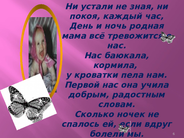 Ни устали не зная, ни покоя, каждый час, День и ночь родная мама всё тревожится о нас. Нас баюкала, кормила, у кроватки пела нам. Первой нас она учила добрым, радостным словам. Сколько ночек не спалось ей, если вдруг болели мы. Сколько плакать довелось ей в комнатушке среди тьмы.  
