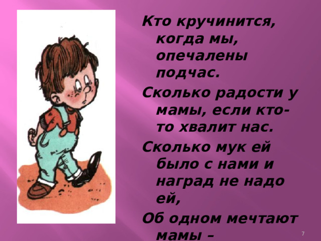 Кто кручинится, когда мы, опечалены подчас. Сколько радости у мамы, если кто-то хвалит нас. Сколько мук ей было с нами и наград не надо ей, Об одном мечтают мамы – О любви своих детей!  