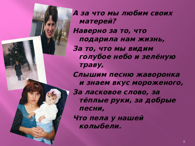 А за что мы любим своих матерей? Наверно за то, что подарила нам жизнь, За то, что мы видим голубое небо и зелёную траву, Слышим песню жаворонка и знаем вкус мороженого, За ласковое слово, за тёплые руки, за добрые песни, Что пела у нашей колыбели.  