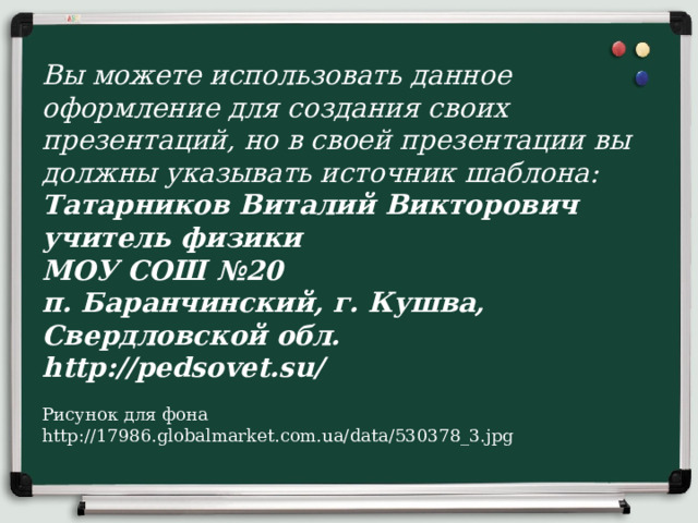 Вы можете использовать данное оформление для создания своих презентаций, но в своей презентации вы должны указывать источник шаблона:  Татарников Виталий Викторович  учитель физики  МОУ СОШ №20  п. Баранчинский, г. Кушва, Свердловской обл.  http://pedsovet.su/   Рисунок для фона http://17986.globalmarket.com.ua/data/530378_3.jpg 