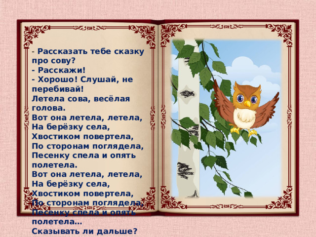 - Рассказать тебе сказку про сову?  - Расскажи!  - Хорошо! Слушай, не перебивай!  Летела сова, весёлая голова.  Вот она летела, летела,  На берёзку села,  Хвостиком повертела,  По сторонам поглядела,  Песенку спела и опять полетела.  Вот она летела, летела,  На берёзку села,  Хвостиком повертела,  По сторонам поглядела,  Песенку спела и опять полетела…  Сказывать ли дальше?   