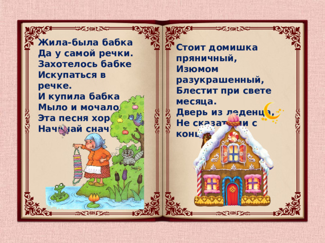Жила-была бабка  Да у самой речки.  Захотелось бабке  Искупаться в речке.  И купила бабка  Мыло и мочало.  Эта песня хороша,  Начинай сначала. Стоит домишка пряничный,  Изюмом разукрашенный,   Блестит при свете месяца.   Дверь из леденца, Не сказать ли с конца?..   