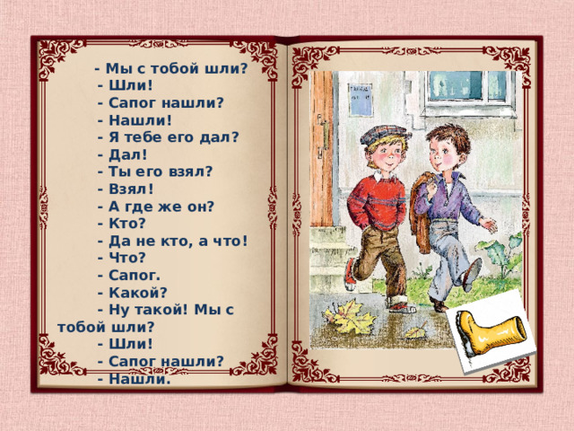  - Мы с тобой шли?  - Шли!  - Сапог нашли?  - Нашли!  - Я тебе его дал?  - Дал!  - Ты его взял?  - Взял!  - А где же он?  - Кто?  - Да не кто, а что!  - Что?  - Сапог.  - Какой?  - Ну такой! Мы с тобой шли?  - Шли!  - Сапог нашли?  - Нашли.  