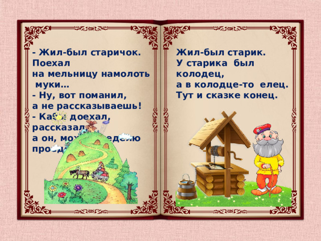 - Жил-был старичок. Поехал Жил-был старик. на мельницу намолоть муки…  - Ну, вот поманил,  У старика был колодец, а не рассказываешь!  - Кабы доехал, рассказал, а в колодце-то елец. а он, может, неделю проедет! Тут и сказке конец. 