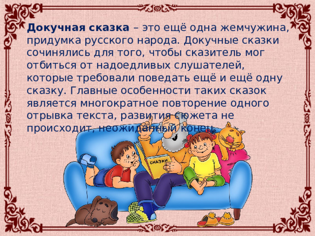  Докучная сказка – это ещё одна жемчужина, придумка русского народа. Докучные сказки сочинялись для того, чтобы сказитель мог отбиться от надоедливых слушателей, которые требовали поведать ещё и ещё одну сказку. Главные особенности таких сказок является многократное повторение одного отрывка текста, развития сюжета не происходит, неожиданный конец. 