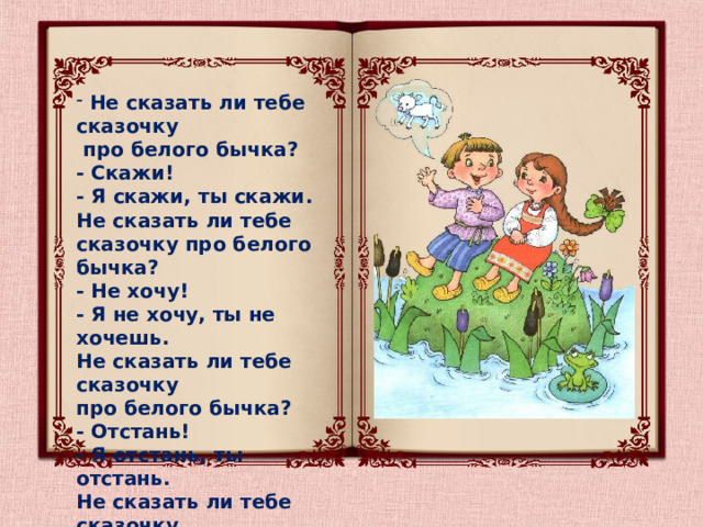  Не сказать ли тебе сказочку  про белого бычка?  - Скажи!  - Я скажи, ты скажи. Не сказать ли тебе сказочку про белого бычка?  - Не хочу!  - Я не хочу, ты не хочешь. Не сказать ли тебе сказочку про белого бычка?  - Отстань!  - Я отстань, ты отстань. Не сказать ли тебе сказочку про белого бычка?   