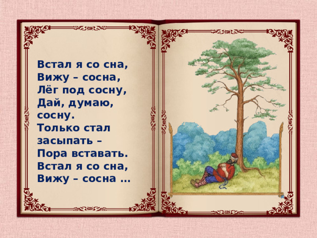 Встал я со сна, Вижу – сосна, Лёг под сосну, Дай, думаю, сосну. Только стал засыпать – Пора вставать. Встал я со сна, Вижу – сосна …  