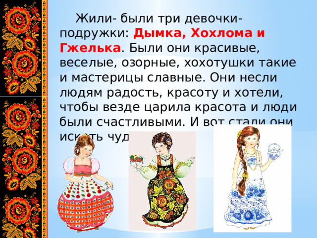  Жили- были три девочки-подружки: Дымка, Хохлома и Гжелька . Были они красивые, веселые, озорные, хохотушки такие и мастерицы славные. Они несли людям радость, красоту и хотели, чтобы везде царила красота и люди были счастливыми. И вот стали они искать чудеса… 