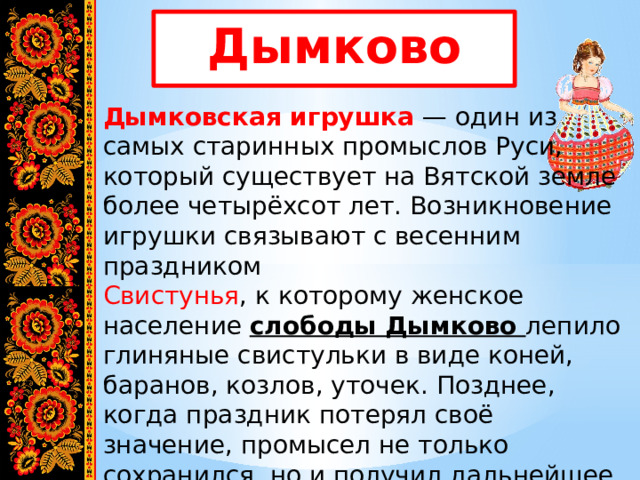 Дымково Дымковская игрушка  — один из самых старинных промыслов Руси, который существует на Вятской земле более четырёхсот лет. Возникновение игрушки связывают с весенним праздником   Свистунья , к которому женское население слободы Дымково лепило глиняные свистульки в виде коней, баранов, козлов, уточек. Позднее, когда праздник потерял своё значение, промысел не только сохранился, но и получил дальнейшее развитие. 