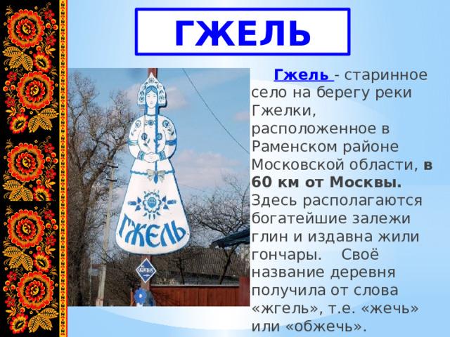 ГЖЕЛЬ   Гжель - старинное село на берегу реки Гжелки, расположенное в Раменском районе Московской области, в 60 км от Москвы. Здесь располагаются богатейшие залежи глин и издавна жили гончары.  Своё название деревня получила от слова «жгель», т.е. «жечь» или «обжечь». 