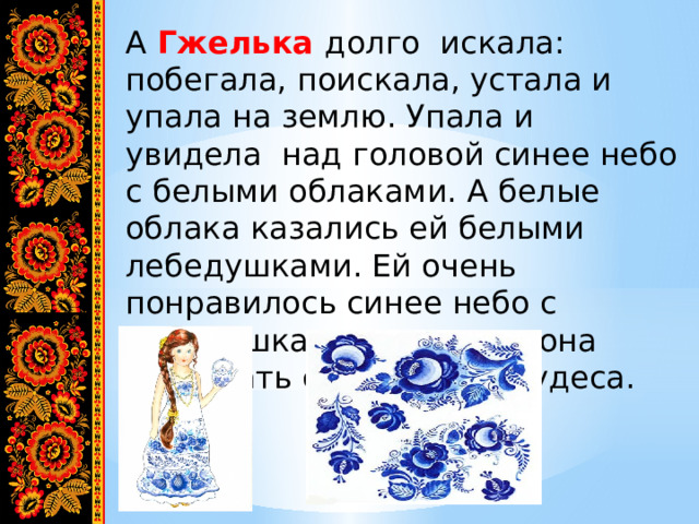 А Гжелька долго искала: побегала, поискала, устала и упала на землю. Упала и увидела над головой синее небо с белыми облаками. А белые облака казались ей белыми лебедушками. Ей очень понравилось синее небо с лебедушками, и решила она создавать сине- белые чудеса. 