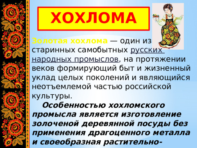 ХОХЛОМА Золотая хохлома  — один из старинных самобытных русских народных промыслов , на протяжении веков формирующий быт и жизненный уклад целых поколений и являющийся неотъемлемой частью российской культуры.  Особенностью хохломского промысла является изготовление золоченой деревянной посуды без применения драгоценного металла и своеобразная растительно-травная роспись. 