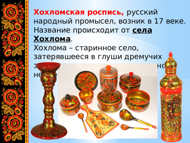 Хохломская роспись, русский народный промысел, возник в 17 веке. Название происходит от села Хохлома . Хохлома – старинное село, затерявшееся в глуши дремучих заволжских лесов, расположенного недалеко от Москвы. 