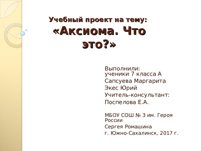 Учебный проект на тему:  «Аксиома. Что это?»   Выполнили:  ученики 7 класса А Сапсуева Маргарита Экес Юрий Учитель-консультант: Поспелова Е.А. МБОУ СОШ № 3 им. Героя России Сергея Ромашина г. Южно-Сахалинск, 2017 г. 