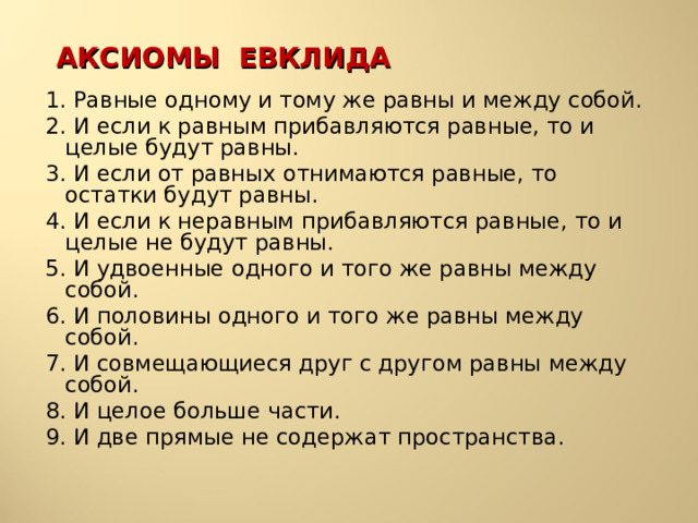 АКСИОМЫ ЕВКЛИДА 1. Равные одному и тому же равны и между собой. 2. И если к равным прибавляются равные, то и целые будут равны. 3. И если от равных отнимаются равные, то остатки будут равны. 4. И если к неравным прибавляются равные, то и целые не будут равны. 5. И удвоенные одного и того же равны между собой. 6. И половины одного и того же равны между собой. 7. И совмещающиеся друг с другом равны между собой. 8. И целое больше части. 9. И две прямые не содержат пространства. 