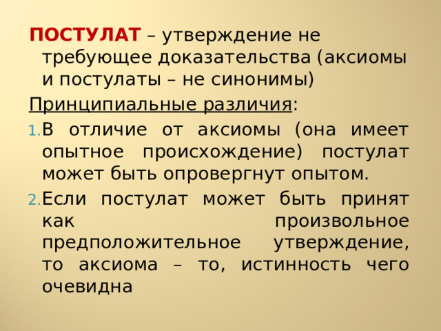 ПОСТУЛАТ – утверждение не требующее доказательства (аксиомы и постулаты – не синонимы) Принципиальные различия : В отличие от аксиомы (она имеет опытное происхождение) постулат может быть опровергнут опытом. Если постулат может быть принят как произвольное предположительное утверждение, то аксиома – то, истинность чего очевидна 