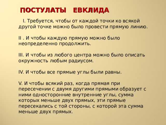 ПОСТУЛАТЫ ЕВКЛИДА  I. Требуется, чтобы от каждой точки ко всякой другой точке можно было провести прямую линию.   II . И чтобы каждую прямую можно было неопределенно продолжить.   III. И чтобы из любого центра можно было описать окружность любым радиусом.   IV. И чтобы все прямые углы были равны.   V. И чтобы всякий раз, когда прямая при пересечении с двумя другими прямыми образует с ними односторонние внутренние углы, сумма которых меньше двух прямых, эти прямые пересекались с той стороны, с которой эта сумма меньше двух прямых. 