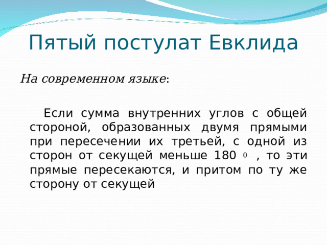 Пятый постулат Евклида На современном языке :  Если сумма внутренних углов с общей стороной, образованных двумя прямыми при пересечении их третьей, с одной из сторон от секущей меньше 180 0 , то эти прямые пересекаются, и притом по ту же сторону от секущей 