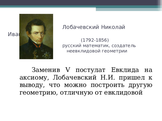  Лобачевский Николай Иванович  (1792-1856)  русский математик, создатель  неевклидовой геометрии  Заменив V постулат Евклида на аксиому, Лобачевский Н.И. пришел к выводу, что можно построить другую геометрию, отличную от евклидовой 