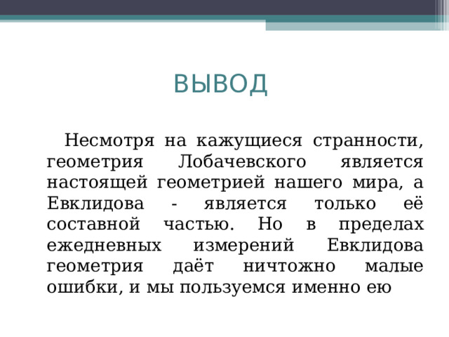 ВЫВОД   Несмотря на кажущиеся странности, геометрия Лобачевского является настоящей геометрией нашего мира, а Евклидова - является только её составной частью. Но в пределах ежедневных измерений Евклидова геометрия даёт ничтожно малые ошибки, и мы пользуемся именно ею 