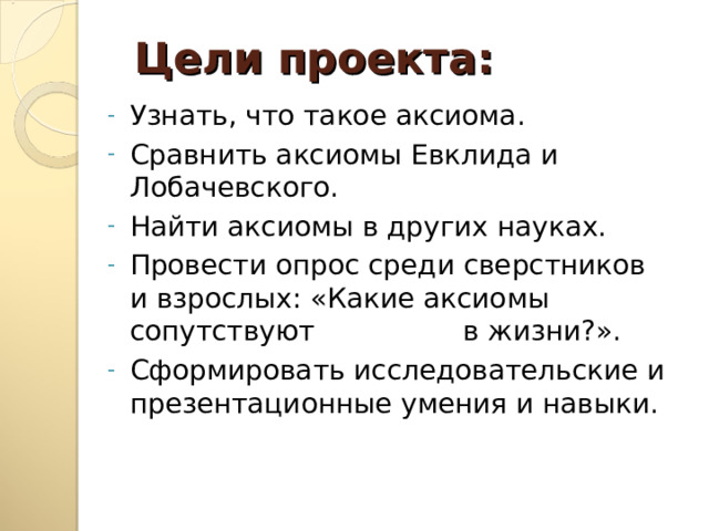 Цели проекта: Узнать, что такое аксиома. Сравнить аксиомы Евклида и Лобачевского. Найти аксиомы в других науках. Провести опрос среди сверстников и взрослых: «Какие аксиомы сопутствуют в жизни?». Сформировать исследовательские и презентационные умения и навыки. 