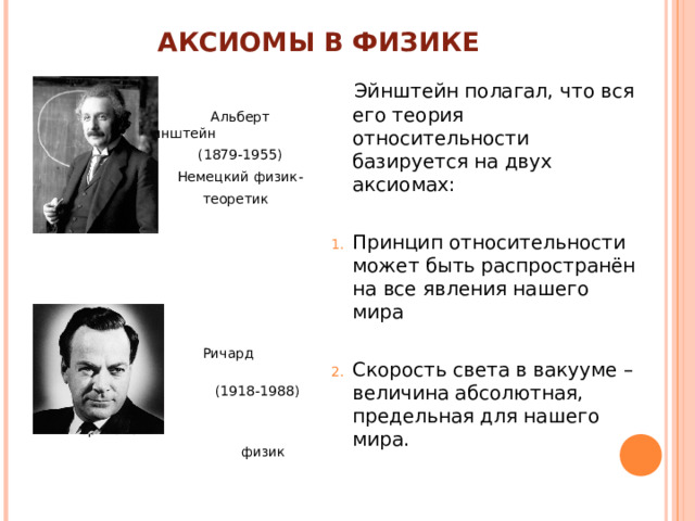 АКСИОМЫ В ФИЗИКЕ  Альберт Эйнштейн  (1879-1955)  Немецкий физик-  теоретик  Ричард Фейнман  (1918-1988)  Американский  физик  Эйнштейн полагал, что вся его теория относительности базируется на двух аксиомах: Принцип относительности может быть распространён на все явления нашего мира  Скорость света в вакууме – величина абсолютная, предельная для нашего мира. 