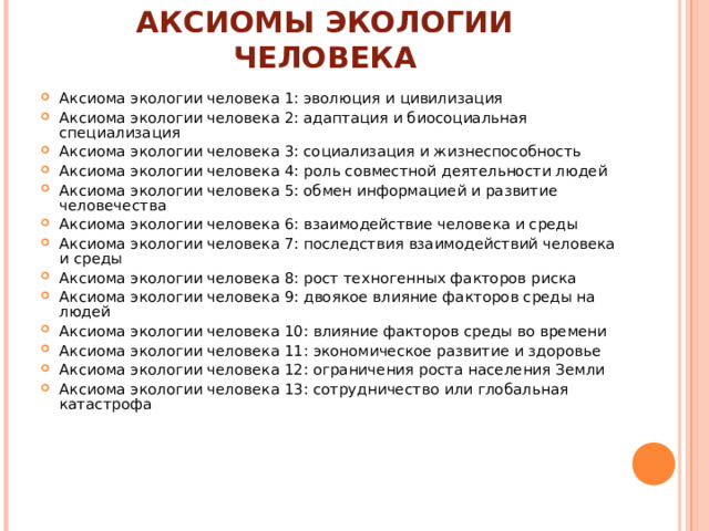 АКСИОМЫ ЭКОЛОГИИ ЧЕЛОВЕКА Аксиома экологии человека 1: эволюция и цивилизация Аксиома экологии человека 2: адаптация и биосоциальная специализация Аксиома экологии человека 3: социализация и жизнеспособность Аксиома экологии человека 4: роль совместной деятельности людей Аксиома экологии человека 5: обмен информацией и развитие человечества Аксиома экологии человека 6: взаимодействие человека и среды Аксиома экологии человека 7: последствия взаимодействий человека и среды Аксиома экологии человека 8: рост техногенных факторов риска Аксиома экологии человека 9: двоякое влияние факторов среды на людей Аксиома экологии человека 10: влияние факторов среды во времени Аксиома экологии человека 11: экономическое развитие и здоровье Аксиома экологии человека 12: ограничения роста населения Земли Аксиома экологии человека 13: сотрудничество или глобальная катастрофа 