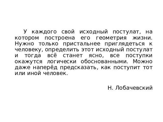  У каждого свой исходный постулат, на котором построена его геометрия жизни. Нужно только пристальнее приглядеться к человеку, определить этот исходный постулат и тогда всё станет ясно, все поступки окажутся логически обоснованными. Можно даже наперёд предсказать, как поступит тот или иной человек. Н. Лобачевский 