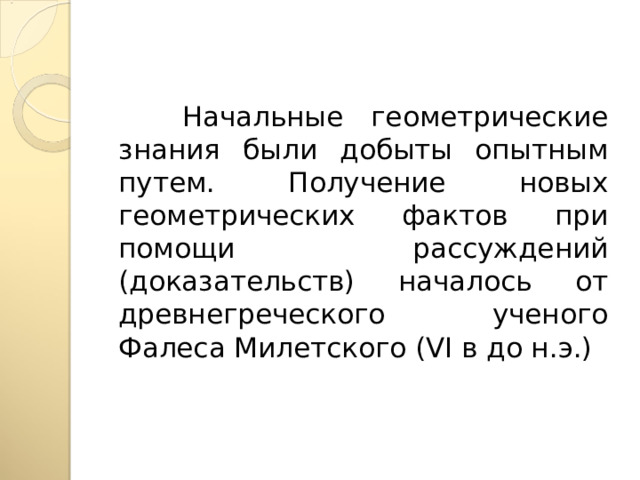  Начальные геометрические знания были добыты опытным путем. Получение новых геометрических фактов при помощи рассуждений (доказательств) началось от древнегреческого ученого Фалеса Милетского ( VI в до н.э.) 