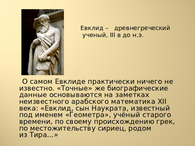  Евклид – древнегреческий ученый, III в до н.э.  О самом Евклиде практически ничего не известно. «Точные» же биографические данные основываются на заметках неизвестного арабского математика XII века: «Евклид, сын Наукрата, известный под именем «Геометра», учёный старого времени, по своему происхождению грек, по местожительству сириец, родом из Тира…» 