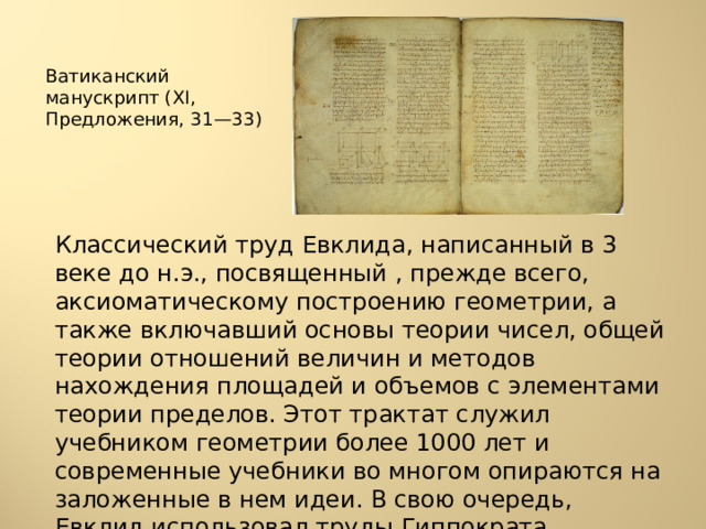Ватиканский манускрипт (XI, Предложения, 31—33) Классический труд Евклида, написанный в 3 веке до н.э., посвященный , прежде всего, аксиоматическому построению геометрии, а также включавший основы теории чисел, общей теории отношений величин и методов нахождения площадей и объемов с элементами теории пределов. Этот трактат служил учебником геометрии более 1000 лет и современные учебники во многом опираются на заложенные в нем идеи. В свою очередь, Евклид использовал труды Гиппократа, Евдокса, Архита и Теэтета 