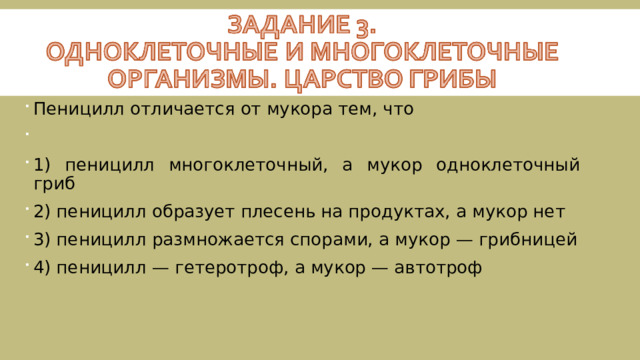 Пеницилл отличается от мукора тем, что   1) пеницилл многоклеточный, а мукор одноклеточный гриб 2) пеницилл образует плесень на продуктах, а мукор нет 3) пеницилл размножается спорами, а мукор — грибницей 4) пеницилл — гетеротроф, а мукор — автотроф 