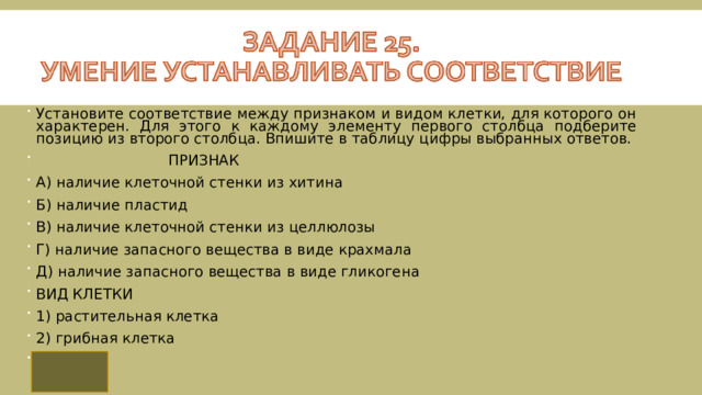 Установите соответствие между признаком и видом клетки, для которого он характерен. Для этого к каждому элементу первого столбца подберите позицию из второго столбца. Впишите в таблицу цифры выбранных ответов.  ПРИЗНАК  A) наличие клеточной стенки из хитина Б) наличие пластид  В) наличие клеточной стенки из целлюлозы  Г) наличие запасного вещества в виде крахмала  Д) наличие запасного вещества в виде гликогена ВИД КЛЕТКИ 1) растительная клетка 2) грибная клетка 21112 